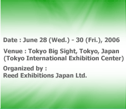 Date:June 28 (Wed.) - 30 (Fri.), 2006
Venue:Tokyo Big Sight, Tokyo, Japan
(Tokyo International Exhibition Center)
Organized by:Reed Exhibitions Japan Ltd.